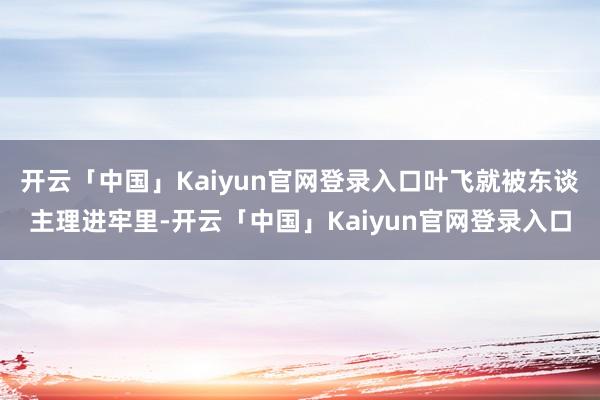 开云「中国」Kaiyun官网登录入口叶飞就被东谈主理进牢里-开云「中国」Kaiyun官网登录入口